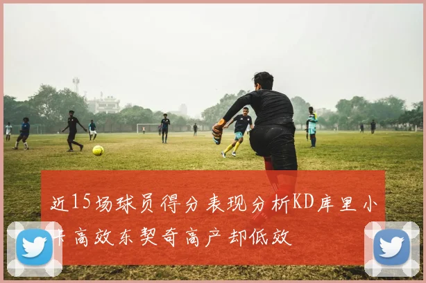 近15场球员得分表现分析KD库里小卡高效东契奇高产却低效