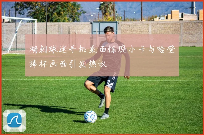 湖刺球迷手机桌面惊现小卡与哈登捧杯画面引发热议