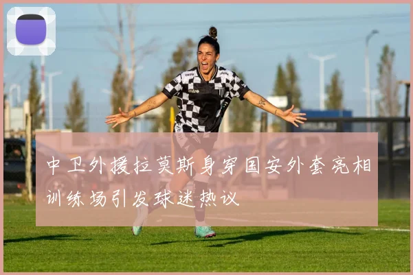中卫外援拉莫斯身穿国安外套亮相训练场引发球迷热议