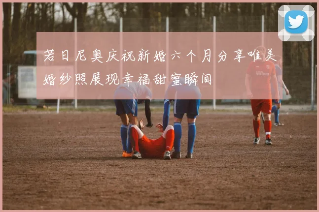 若日尼奥庆祝新婚六个月分享唯美婚纱照展现幸福甜蜜瞬间