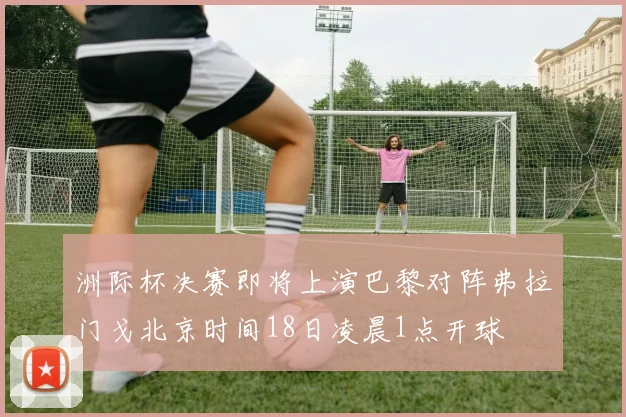 洲际杯决赛即将上演巴黎对阵弗拉门戈北京时间18日凌晨1点开球