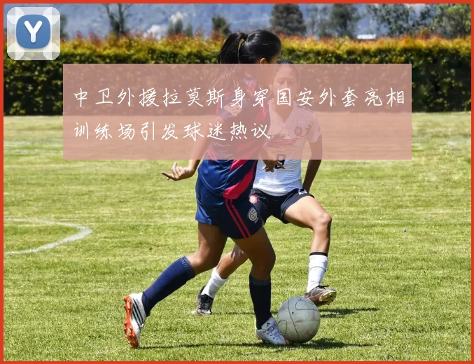 中卫外援拉莫斯身穿国安外套亮相训练场引发球迷热议