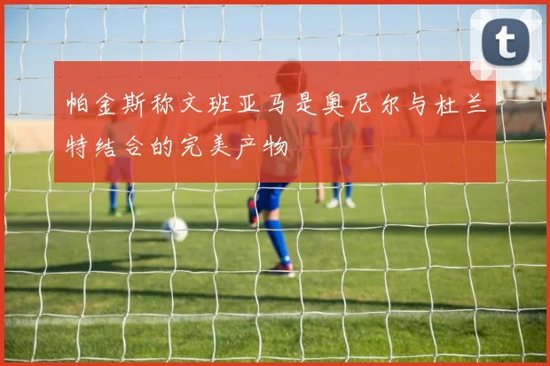 帕金斯称文班亚马是奥尼尔与杜兰特结合的完美产物
