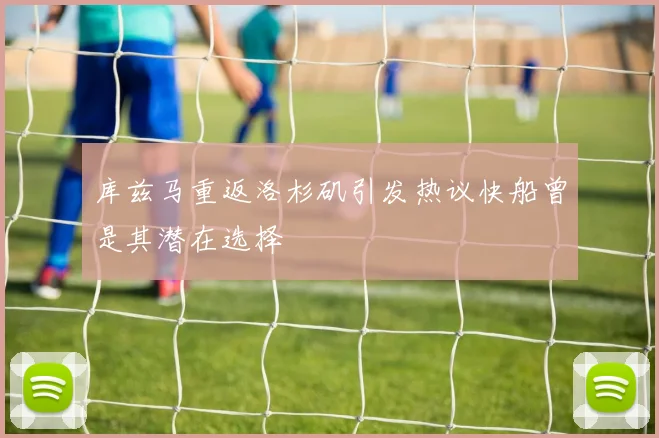 库兹马重返洛杉矶引发热议快船曾是其潜在选择