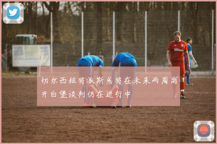切尔西租将派斯或将在未来两周离开白堡谈判仍在进行中