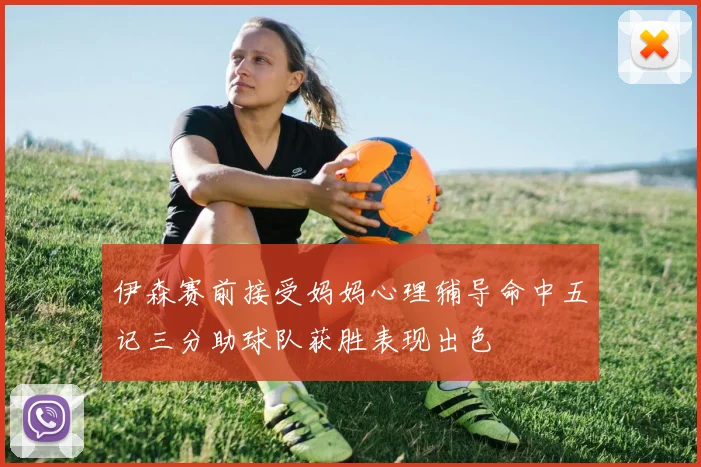 伊森赛前接受妈妈心理辅导命中五记三分助球队获胜表现出色
