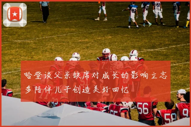 哈登谈父亲缺席对成长的影响立志多陪伴儿子创造美好回忆