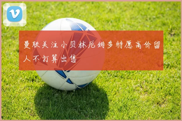 曼联关注小贝林厄姆多特愿高价留人不打算出售