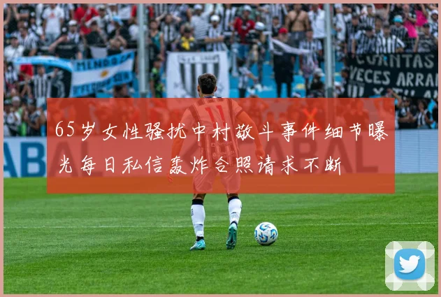 65岁女性骚扰中村敬斗事件细节曝光每日私信轰炸合照请求不断