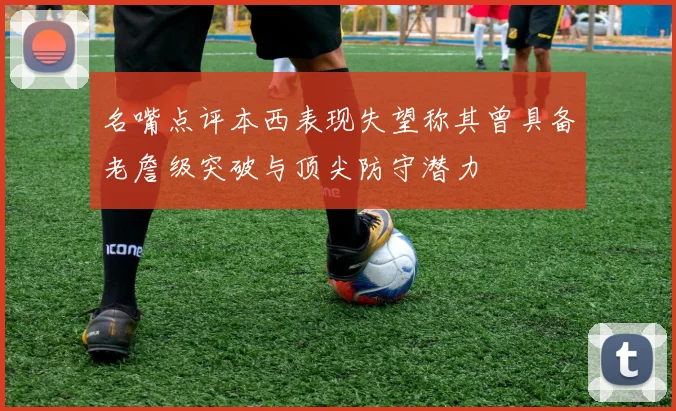 名嘴点评本西表现失望称其曾具备老詹级突破与顶尖防守潜力
