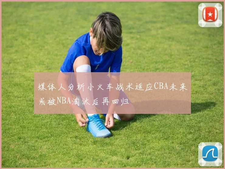 媒体人分析小火车战术适应CBA未来或被NBA淘汰后再回归