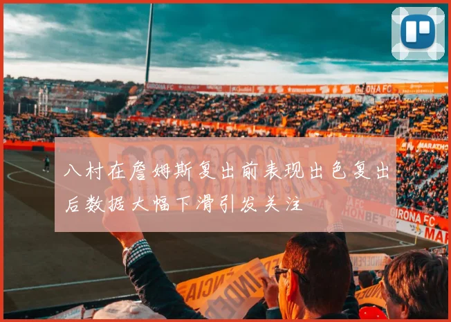 八村在詹姆斯复出前表现出色复出后数据大幅下滑引发关注