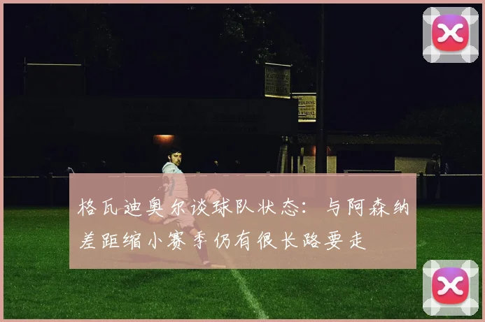 格瓦迪奥尔谈球队状态：与阿森纳差距缩小赛季仍有很长路要走