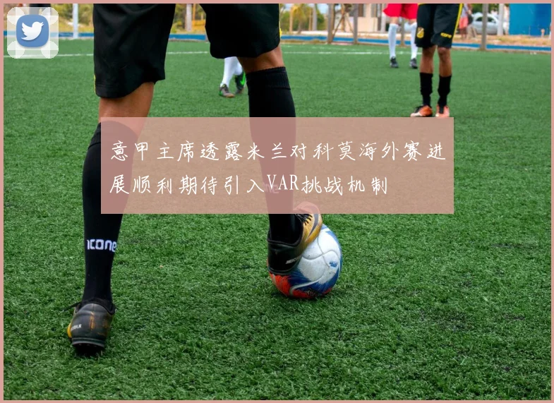 意甲主席透露米兰对科莫海外赛进展顺利期待引入VAR挑战机制