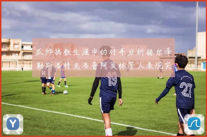 瓜帅执教生涯中的对手分析赫尔泽勒斯洛特克洛普阿莫林等人表现突出