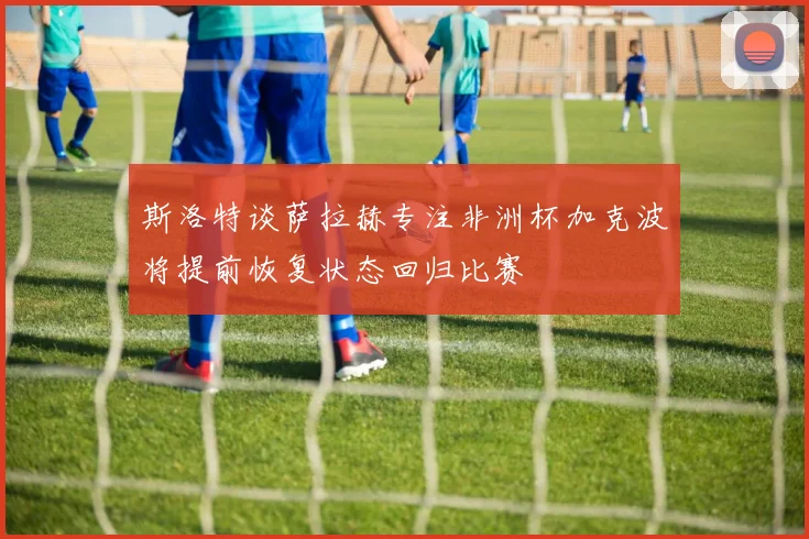 斯洛特谈萨拉赫专注非洲杯加克波将提前恢复状态回归比赛