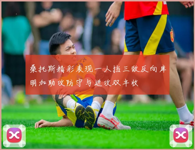 桑托斯精彩表现一人挡三敌反向库明加助攻防守与进攻双丰收