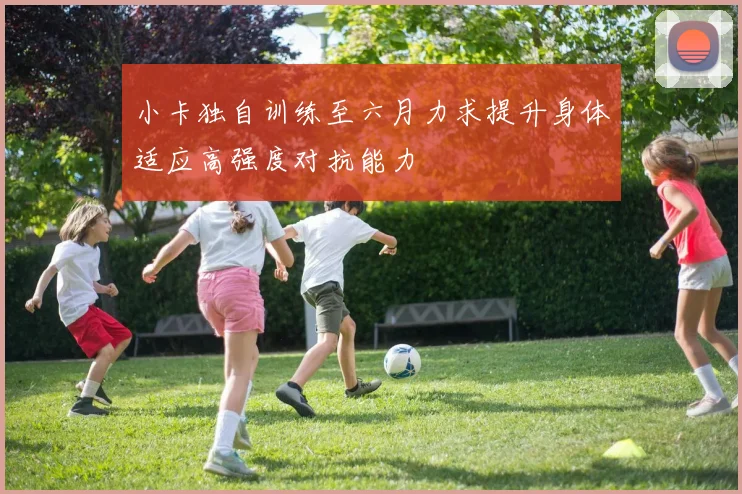 小卡独自训练至六月力求提升身体适应高强度对抗能力