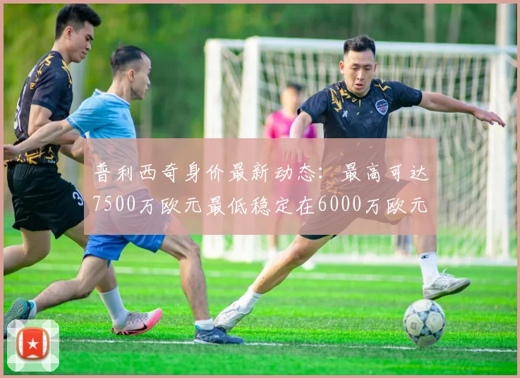 普利西奇身价最新动态：最高可达7500万欧元最低稳定在6000万欧元