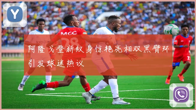 阿隆戈登新纹身惊艳亮相双黑臂环引发球迷热议