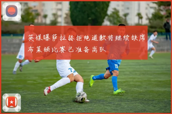 英媒曝萨拉赫拒绝道歉将继续缺席布莱顿比赛已准备离队